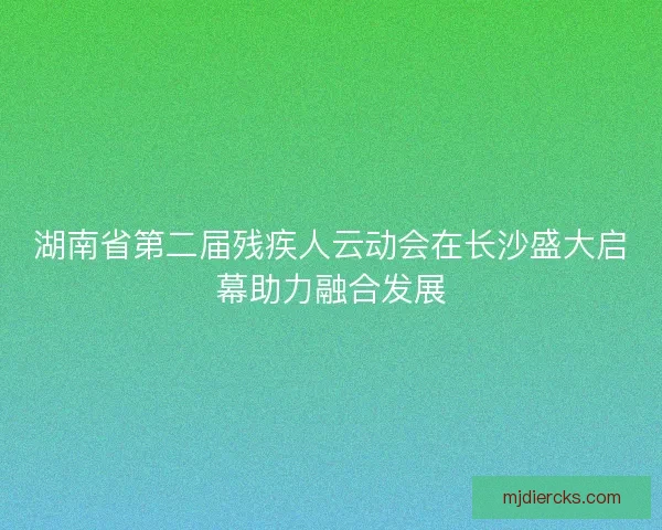 湖南省第二届残疾人云动会在长沙盛大启幕助力融合发展