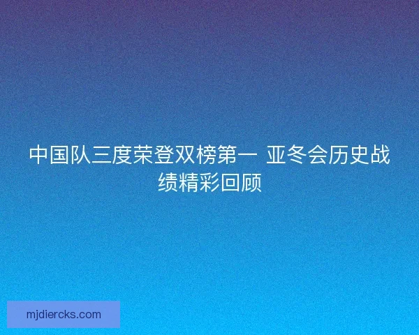 中国队三度荣登双榜第一 亚冬会历史战绩精彩回顾