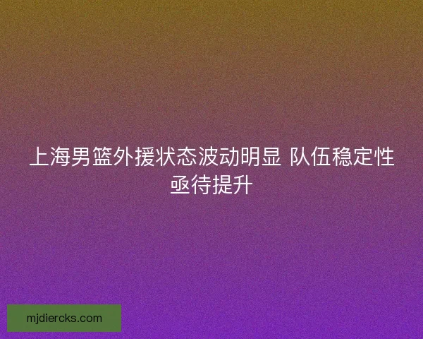 上海男篮外援状态波动明显 队伍稳定性亟待提升